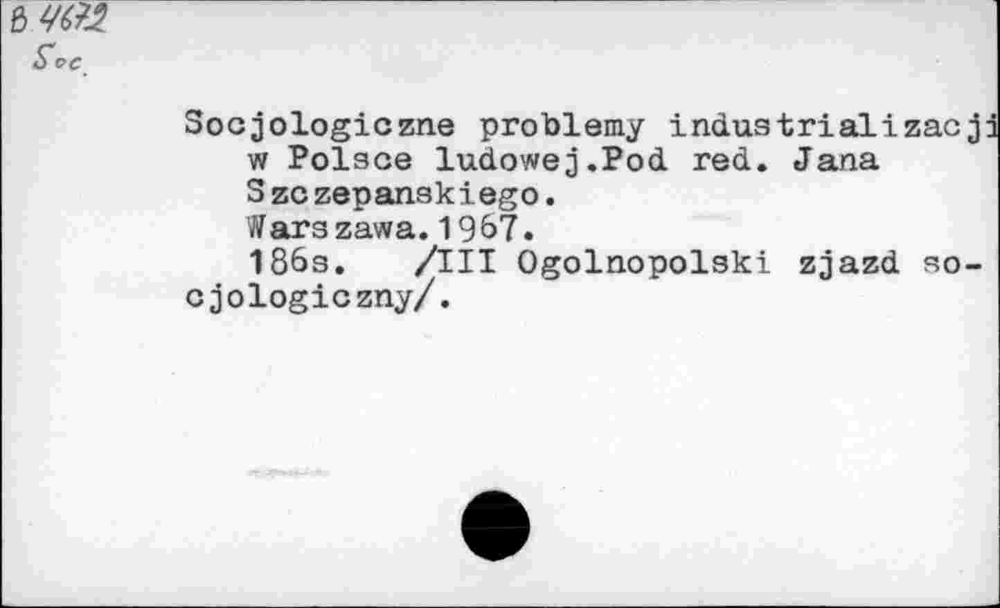 ﻿Soc
Socjologiczne problemy industrial!zacj w Polsce ludowej.Pod red. Jana S zc zepanskiego.
Warszawa. 1967.
186s. /Ill Ogolnopolski zjazd so-cjologiczny/.